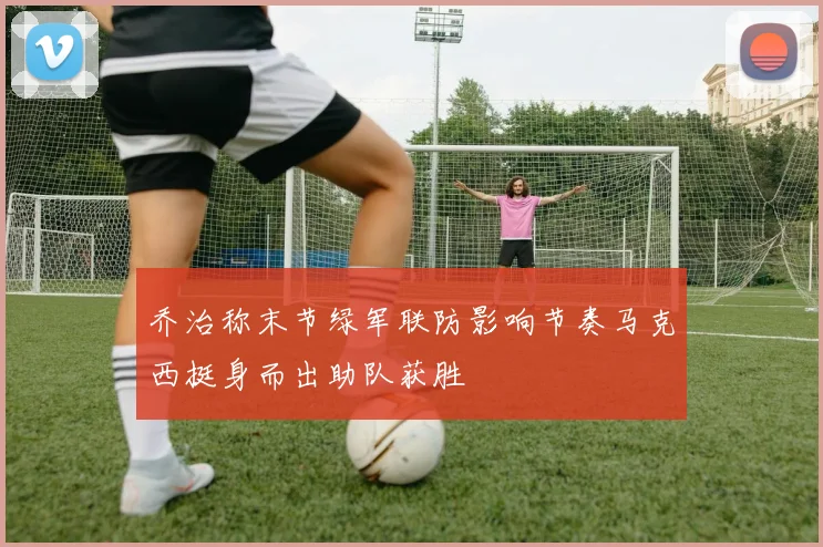 乔治称末节绿军联防影响节奏马克西挺身而出助队获胜