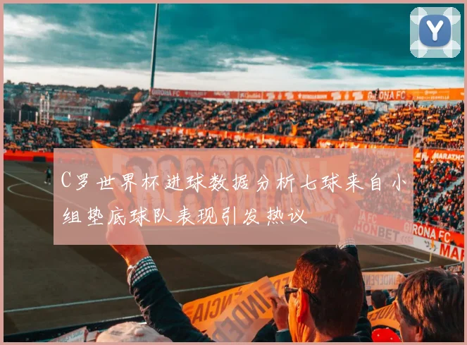 C罗世界杯进球数据分析七球来自小组垫底球队表现引发热议