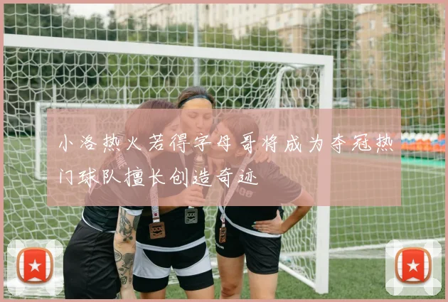 小洛热火若得字母哥将成为夺冠热门球队擅长创造奇迹