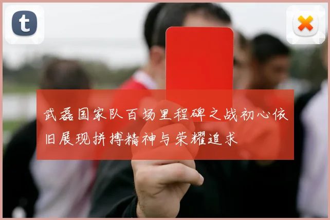 武磊国家队百场里程碑之战初心依旧展现拼搏精神与荣耀追求