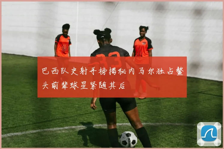 巴西队史射手榜揭秘内马尔独占鳌头前辈球星紧随其后