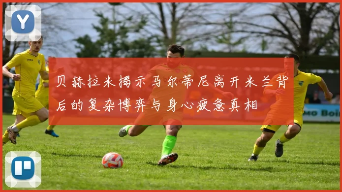 贝赫拉米揭示马尔蒂尼离开米兰背后的复杂博弈与身心疲惫真相